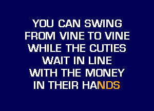 YOU CAN SWING
FROM VINE T0 VINE
WHILE THE CUTIES

WAIT IN LINE

WITH THE MONEY

IN THEIR HANDS

g