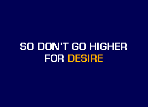 SO DON'T GO HIGHER

FOR DESIRE