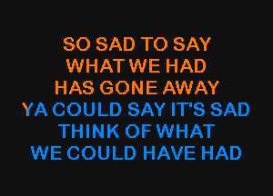 SO SAD TO SAY
WHATWE HAD
HAS GONE AWAY