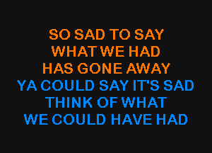 SO SAD TO SAY
WHATWE HAD
HAS GONE AWAY