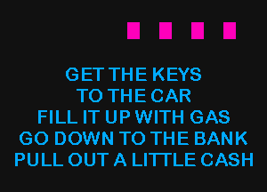 GET THE KEYS
T0 THECAR
FILL IT UP WITH GAS
G0 DOWN TO THE BANK
PULL OUT A LITTLE CASH