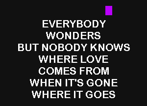 EVERYBODY
WONDERS
BUT NOBODY KNOWS
WHERE LOVE
COMES FROM
WHEN IT'S GONE
WHERE IT GOES