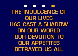 THE INDULGENCE OF
OUR LIVES
HAS CAST A SHADOW
ON OUR WORLD
OUR DEVOTIUN TO
OUR APPETITES
BETRAYED US ALL