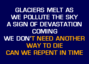 GLACIERS MELT AS
WE POLLUTE THE SKY
A SIGN OF DEVASTATION
COMING
WE DON'T NEED ANOTHER
WAY TO DIE
CAN WE REPENT IN TIME