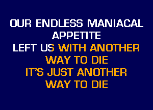 OUR ENDLESS MANIACAL
APPETITE
LEFT US WITH ANOTHER
WAY TO DIE
IT'S JUST ANOTHER
WAY TO DIE