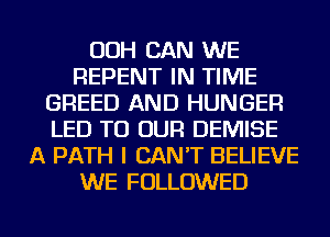 OOH CAN WE
REPENT IN TIME
GREED AND HUNGER
LED TO OUR DEMISE
A PATH I CAN'T BELIEVE
WE FOLLOWED