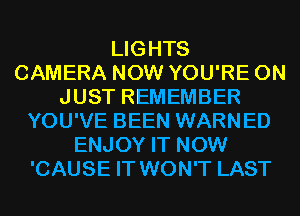 LIGHTS
CAMERA NOW YOU'RE 0N
JUST REMEMBER
YOU'VE BEEN WARNED
ENJOY IT NOW
'CAUSE IT WON'T LAST