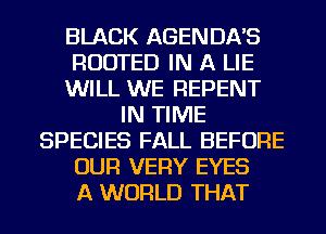 BLACK AGENDA'S
RUDTED IN A LIE
WILL WE REPENT
IN TIME
SPECIES FALL BEFORE
OUR VERY EYES
A WORLD THAT