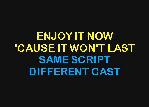 ENJOY IT NOW
'CAUSE IT WON'T LAST

SAME SCRIPT
DIFFERENT CAST