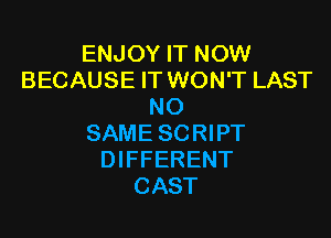 ENJOY IT NOW
BECAUSE IT WON'T LAST
NO

SAME SCRIPT
DIFFERENT
CAST