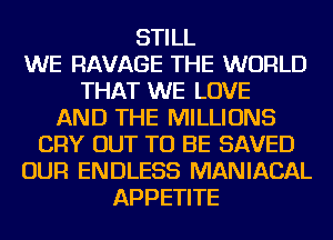 STILL
WE RAVAGE THE WORLD
THAT WE LOVE
AND THE MILLIONS
CRY OUT TO BE SAVED
OUR ENDLESS MANIACAL
APPETITE