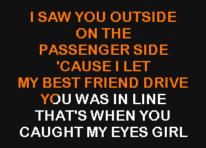 I SAW YOU OUTSIDE
ON THE
PASSENGER SIDE
'CAUSEI LET
MY BEST FRIEND DRIVE
YOU WAS IN LINE
THAT'S WHEN YOU
CAUGHT MY EYES GIRL