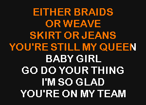 EITHER BRAIDS
OR WEAVE
SKIRT ORJEANS
YOU'RE STILL MY QUEEN
BABYGIRL
GO DO YOUR THING
I'M SO GLAD
YOU'RE ON MY TEAM