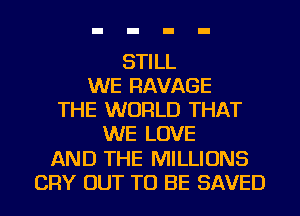 STILL
WE RAVAGE
THE WORLD THAT
WE LOVE
AND THE MILLIONS
CRY OUT TO BE SAVED