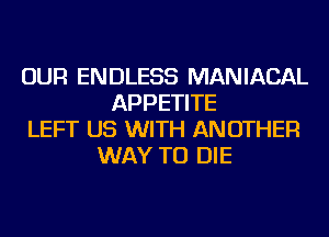 OUR ENDLESS MANIACAL
APPETITE
LEFT US WITH ANOTHER
WAY TO DIE