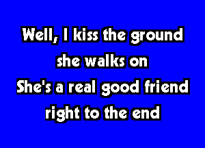 Well, I kiss the ground

she walks on
She's a real good friend
right to the end