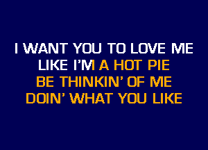 I WANT YOU TO LOVE ME
LIKE I'M A HOT PIE
BE THINKIN' OF ME
DOIN' WHAT YOU LIKE