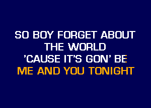 SO BOY FORGET ABOUT
THE WORLD
'CAUSE IT'S GON' BE
ME AND YOU TONIGHT