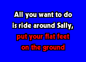 All you want to do

is ride around Sally,