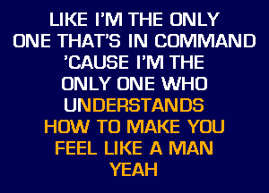 LIKE I'M THE ONLY
ONE THAT'S IN COMMAND
'CAUSE I'M THE
ONLY ONE WHO
UNDERSTANDS
HOW TO MAKE YOU
FEEL LIKE A MAN
YEAH