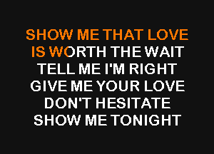 SHOW METHAT LOVE
IS WORTH THEWAIT
TELL ME I'M RIGHT
GIVE MEYOUR LOVE

DON'T HESITATE
SHOW METONIGHT