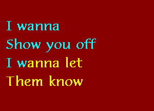 I wanna
Show you off

I wanna let
Them know