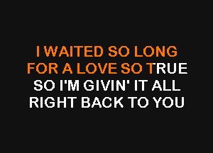 IWAITED SO LONG
FOR A LOVE 80 TRUE
SO I'M GIVIN' IT ALL
RIGHT BACK TO YOU