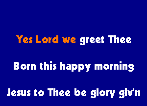 Yes Lord we greet Thee

Born this happy morning

Jesus to Thee be glow giu'n