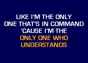 LIKE I'M THE ONLY
ONE THAT'S IN COMMAND
'CAUSE I'M THE
ONLY ONE WHO
UNDERSTANDS