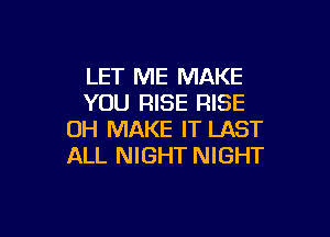 LET ME MAKE
YOU RISE RISE

OH MAKE IT LAST
ALL NIGHT NIGHT