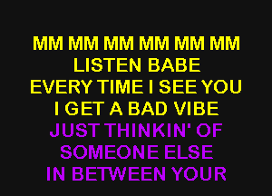 MM MM MM MM MM MM
LISTEN BABE
EVERY TIME I SEE YOU
I GET A BAD VIBE