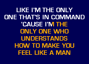 LIKE I'M THE ONLY
ONE THAT'S IN COMMAND
'CAUSE I'M THE
ONLY ONE WHO
UNDERSTANDS
HOW TO MAKE YOU
FEEL LIKE A MAN