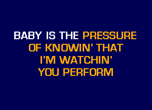 BABY IS THE PRESSURE
OF KNOWIN' THAT
I'M WATCHIN'

YOU PERFORM