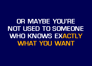 OR MAYBE YOU'RE
NOT USED TO SOMEONE
WHO KNOWS EXACTLY

WHAT YOU WANT