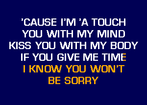 'CAUSE I'M 'A TOUCH
YOU WITH MY MIND
KISS YOU WITH MY BODY
IF YOU GIVE ME TIME
I KNOW YOU WON'T
BE SORRY