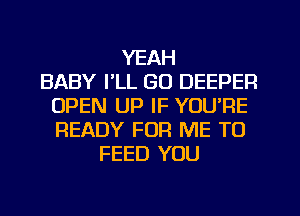 YEAH
BABY I'LL GO DEEPER
OPEN UP IF YOU'RE
READY FOR ME TO
FEED YOU