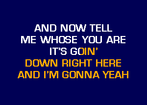 AND NOW TELL
ME WHOSE YOU ARE
IT'S GUIN'
DOWN RIGHT HERE
AND I'M GONNA YEAH