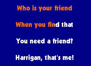 Who is your friend
When you find that

You need a friend?

Harrigan, that's me!