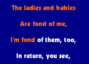 The ladies and babies

Are fond of me,

I'm fond of them, too,

In return, you see,