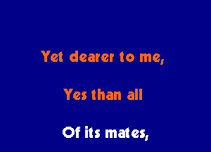 Yet dearer to me,

Yes than all

Of its mates,