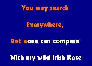 You may search
Evewwhere,

Bl. none can compare

With my wild Irish Rose