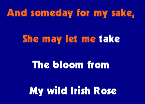 And someday for my sake,
She may let me take

The bloom from

My wild Irish Rose