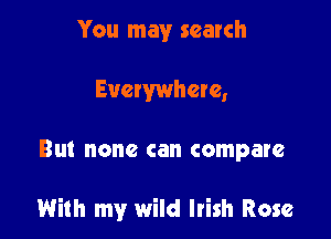 You may search
Evewwhere,

Bl. none can compare

With my wild Irish Rose