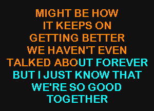 MIGHT BE HOW
IT KEEPS 0N
GETI'ING BETTER
WE HAVEN'T EVEN
TALKED ABOUT FOREVER
BUT I JUST KNOW THAT

WE'RE SO GOOD
TOGETHER