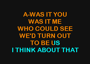 A-WAS IT YOU
WAS IT ME
WHO COULD SEE

WE'D TURN OUT
TO BE US
ITHINK ABOUT THAT