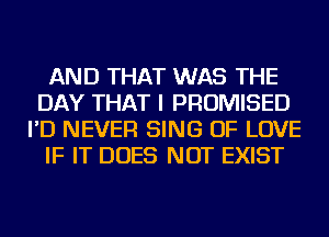 AND THAT WAS THE
DAY THAT I PROMISED
I'D NEVER SING OF LOVE
IF IT DOES NOT EXIST