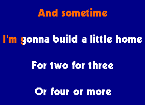 And sometime

I'm gonna build a little home

For two for three

Or four or more