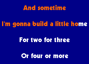 And sometime

I'm gonna build a little home

For two for three

Or four or more