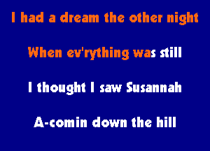 I had a dream the other night
When ev'rything was still
I thought I saw Susannah

A-comin down the hill
