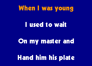 When I was young
I used to wait

On my master and

Hand him his plate